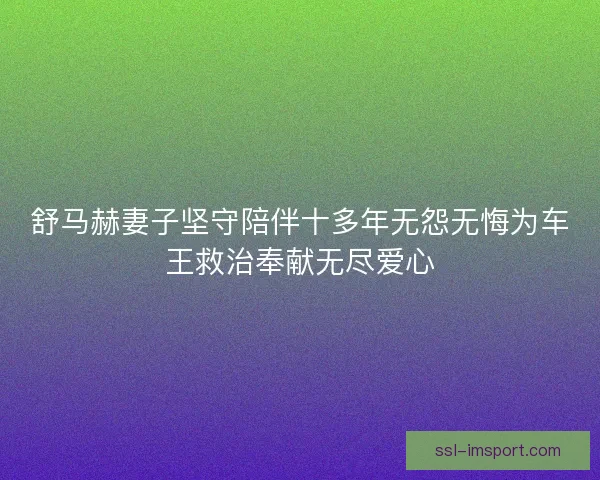 舒马赫妻子坚守陪伴十多年无怨无悔为车王救治奉献无尽爱心
